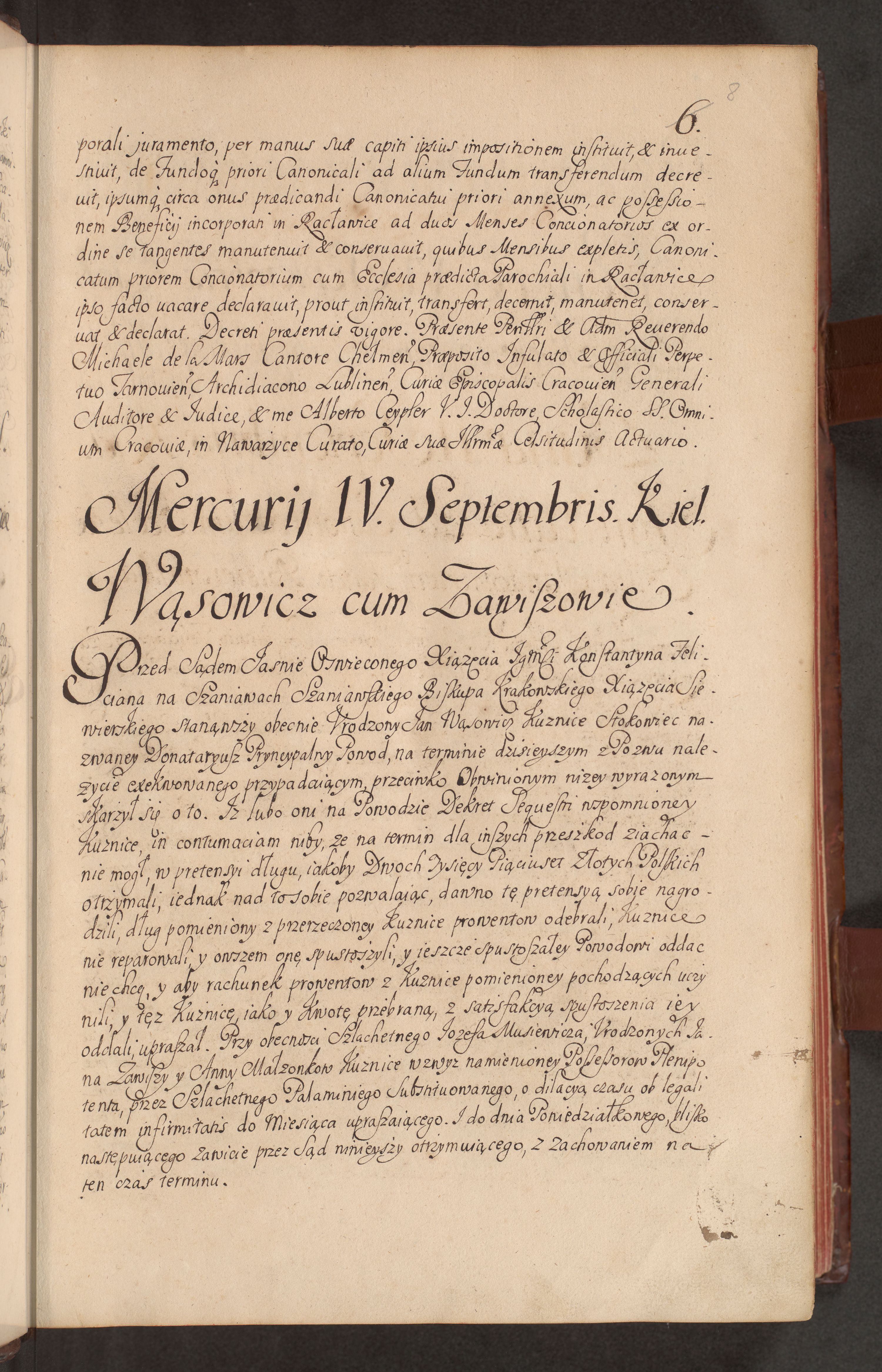 4 IX 1720 r., Kielce - "Wąsowicz cum Zawiszowie". Transkrypcja: "Mercurij IV. Septembris. Kiel. - Przed Sądem Jasnie Oswieconego Xiążęcia Jmci Konstantyna Felicyana na Szaniawach Szaniawskiego Biskupa Krakowskiego Xiążęcia Siewierskiego stanąwszy obecnie Urodzony Jan Wąsowicz Kuznice Stokowiec nazwaney Donataryusz Pryncypalny Powód - skarzął się o to. Iż lubo oni na Powodzie Dekret Sequestru wspomnioney Kuznice, in contumaciam niby - w pretensyi długu, iakoby Dwoch Tysięcy Pięciuset Złotych Polskich otrzymali, iednak nad to sobie pozwalaiacy, dawno tę pretensya sobie nagrodźili, dług pomieniony z przerzeczoney Kuznice proventow odebrali; Kuznice nie reparowali, y owszem onę spustoszylli, y jeszcze spustoszaley Powodowi oddać nie chcą - y aby rachunek proventow z Kuznice pomienionej pochodzących uczynili, y też Kuznicę, jako y kwotę przebraną, z satisfakcyi spustoszenia iey oddali, upraszal. Przy obecnosci Szlachetnego Jozefa Musiewicza, Urodzonych Jana Zawiszy y Anny Małżonkow Kuznice wzyż namienioney Possessorow Plenipotenta - przez Szlachetnego Palaminiego Substytowanego, o dilacyą czasu ob legalitatem infirmitatis do Miesiąca upraszającego. I do dnia Poniedziałkowego, blisko następuiaącego Zawicze przez Sąd ninieyszy ottrzyumuiaącego, z zachowaniem na ten czas terminu." Archiwum Kurii Metropolitalnej w Krakowie.